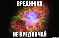 вреднюка не вредничай