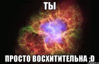 ты просто восхитительна ;d