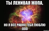 ты ленивая жопа, но я все равно тебя люблю :ddd