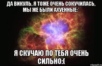 да викуль, я тоже очень сокучилась, мы же были ахуенные:* я скучаю по тебя очень сильно:(