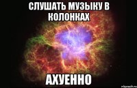 слушать музыку в колонках ахуенно