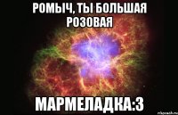 ромыч, ты большая розовая мармеладка:3