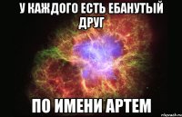 у каждого есть ебанутый друг по имени артем