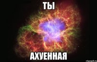 ты ахуенная