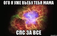 ого я уже вьебу тебя мама спс за все