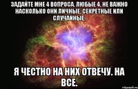 задайте мне 4 вопроса. любые 4, не важно насколько они личные, секретные или случайные. я честно на них отвечу. на все.