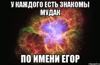 у каждого есть знакомы мудак по имени егор