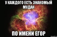 у каждого есть знакомый мудак по имени егор