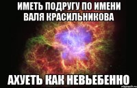 иметь подругу по имени валя красильникова ахуеть как невьебенно