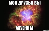 мои друзья вы ахуенны