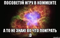 посоветуй игру в комменте а то не знаю во что поиграть :d