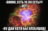 -вииик, есть че по есть?? -нет! -ну дай хотя бы хлебушка!