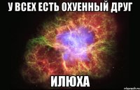 у всех есть охуенный друг илюха