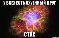 у всех есть охуенный друг стас