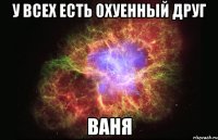 у всех есть охуенный друг ваня