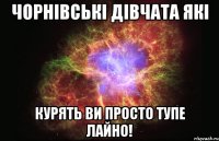 чорнівські дівчата які курять ви просто тупе лайно!