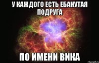 у каждого есть ебанутая подруга по имени вика