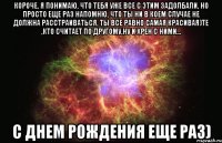 короче, я понимаю, что тебя уже все с этим задолбали, но просто еще раз напомню, что ты ни в коем случае не должна расстраиваться, ты все равно самая красивая)те ,кто считает по другому,ну и хрен с ними... с днем рождения еще раз)