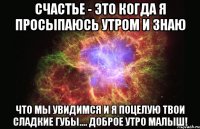 счастье - это когда я просыпаюсь утром и знаю что мы увидимся и я поцелую твои сладкие губы.... доброе утро малыш!