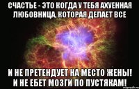 счастье - это когда у тебя ахуенная любовница, которая делает все и не претендует на место жены! и не ебет мозги по пустякам!