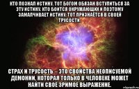 кто познал истину, тот богом обязан вступиться за эту истину. кто боится окружающих и поэтому замалчивает истину, тот признаётся в своей трусости. страх и трусость – это свойства неописуемой демонии, которая только в человеке может найти своё зримое выражение.