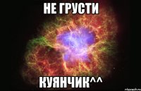 не грусти куянчик^^