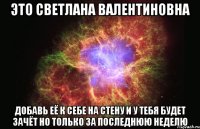 это светлана валентиновна добавь её к себе на стену и у тебя будет зачёт но только за последнюю неделю