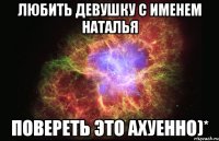 любить девушку с именем наталья повереть это ахуенно)*