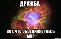 дружба- вот, что объединяет весь мир