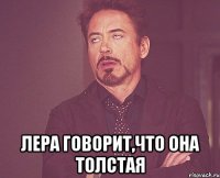  лера говорит,что она толстая