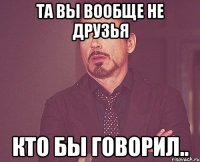 та вы вообще не друзья кто бы говорил..