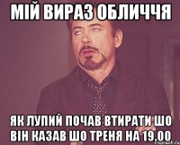 мій вираз обличчя як лупий почав втирати шо він казав шо треня на 19.00