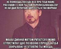 не помоешь посуду все про тебя маме расскажу. с кем ты там переписываешься? ну ка дай почитаю харе есть и так жирная маааа дианка матом ругается а мама отпустила? щас позвоню спрошу я тебя закрываю! я готовлю ты моешь