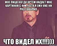 моё лицо когда артём кидает мне картинки с фм, хотя я ему уже ни раз говорил, что видел их!!!)))