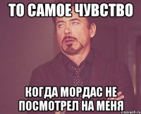 то самое чувство когда мордас не посмотрел на меня