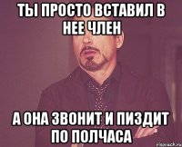 ты просто вставил в нее член а она звонит и пиздит по полчаса