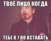 твоё лицо когда тебе в 7:00 вставать