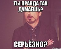 ты правда так думаешь? серьёзно?