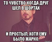 то чувство когда друг шел в шортах и простыл, хотя ему было жарко.