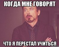 когда мне говорят что я перестал учиться