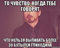 то чувство, когда тебе говорят что нельзя выпивать более 30 бутылей гликодина