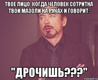 твое лицо, когда человек сотритна твои мазоли на руках и говорит: "дрочишь???"