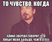 то чувство, когда алина зверева говорит, что любит меня, больше, чем я её!!)))