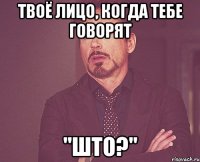 твоё лицо, когда тебе говорят "што?"