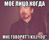 моё лицо,когда мне говорят"i kill you"