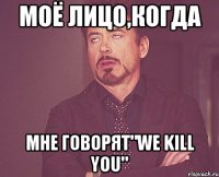 моё лицо,когда мне говорят"we kill you"