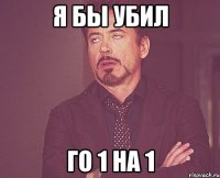 я бы убил го 1 на 1