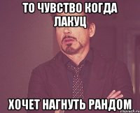 то чувство когда лакуц хочет нагнуть рандом