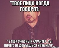 "твое лицо когда говорят: " у тебя ужасный характер...ты ничего не добъешься изза него"...