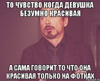 то чувство когда девушка безумно красивая а сама говорит то что она красивая только на фотках